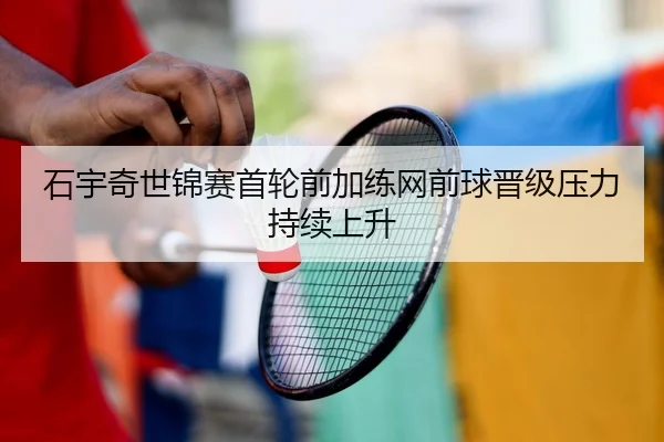 石宇奇世锦赛首轮前加练网前球晋级压力持续上升